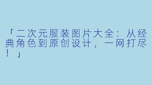 「二次元服装图片大全：从经典角色到原创设计，一网打尽！」
