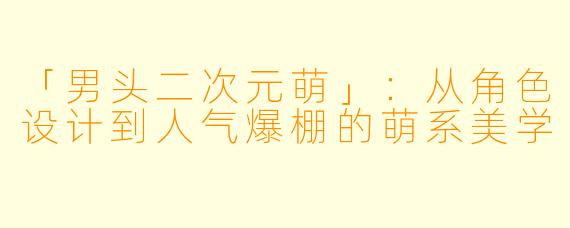「男头二次元萌」：从角色设计到人气爆棚的萌系美学