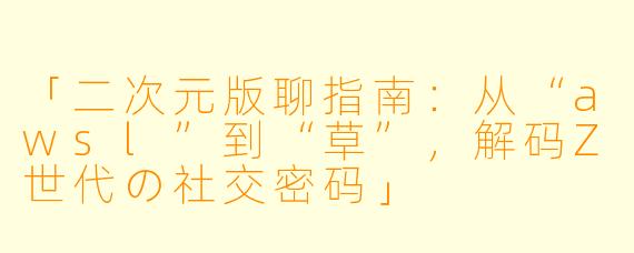 「二次元版聊指南:从“awsl”到“草”,解码Z世代の社交密码」