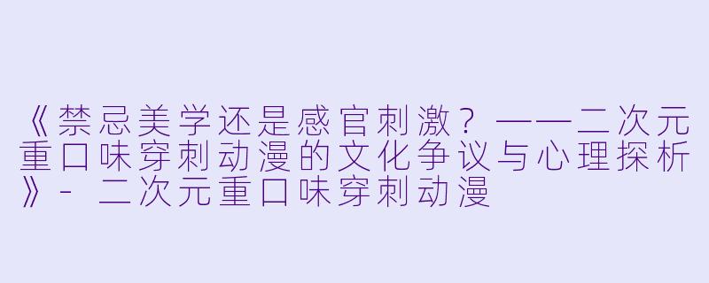 《禁忌美学还是感官刺激？——二次元重口味穿刺动漫的文化争议与心理探析》-二次元重口味穿刺动漫