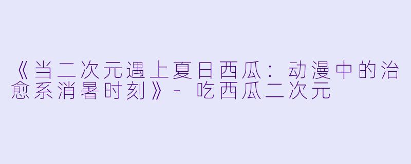《当二次元遇上夏日西瓜：动漫中的治愈系消暑时刻》-吃西瓜二次元
