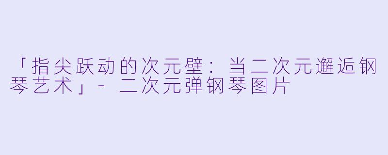 「指尖跃动的次元壁：当二次元邂逅钢琴艺术」-二次元弹钢琴图片