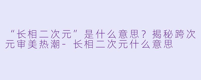 “长相二次元”是什么意思？揭秘跨次元审美热潮-长相二次元什么意思