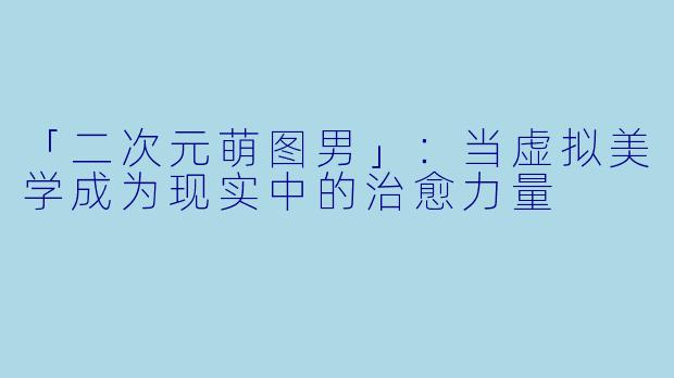 「二次元萌图男」：当虚拟美学成为现实中的治愈力量