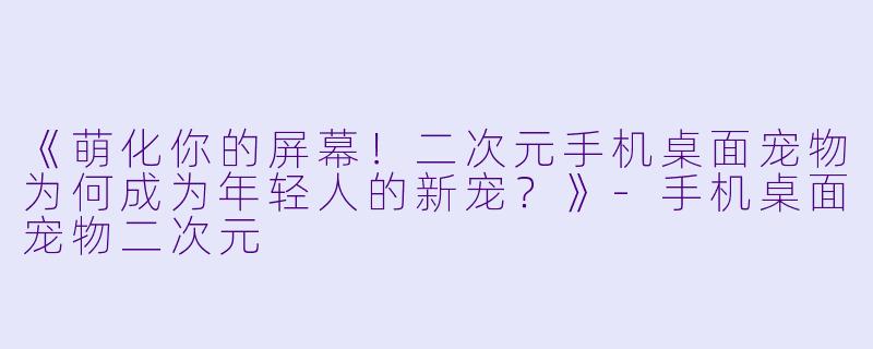 《萌化你的屏幕！二次元手机桌面宠物为何成为年轻人的新宠？》-手机桌面宠物二次元