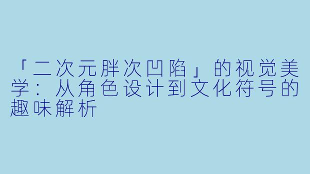 「二次元胖次凹陷」的视觉美学：从角色设计到文化符号的趣味解析