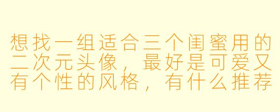 想找一组适合三个闺蜜用的二次元头像，最好是可爱又有个性的风格，有什么推荐吗？