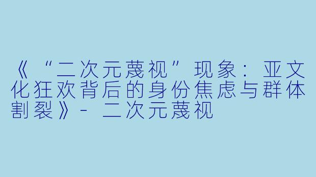 《“二次元蔑视”现象：亚文化狂欢背后的身份焦虑与群体割裂》-二次元蔑视