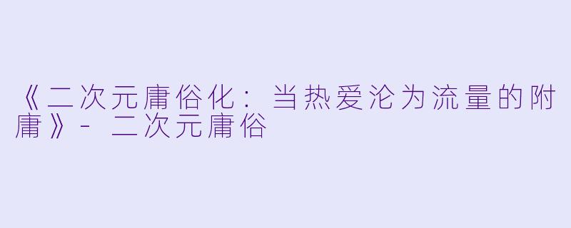 《二次元庸俗化：当热爱沦为流量的附庸》-二次元庸俗