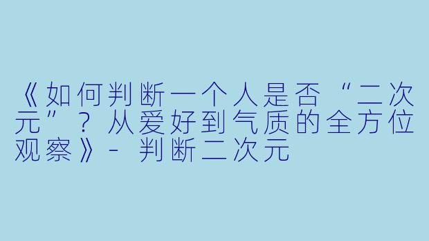 《如何判断一个人是否“二次元”？从爱好到气质的全方位观察》-判断二次元