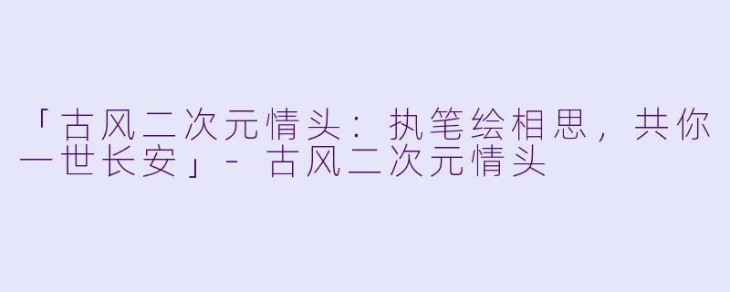 「古风二次元情头：执笔绘相思，共你一世长安」-古风二次元情头