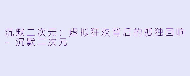 沉默二次元:虚拟狂欢背后的孤独回响