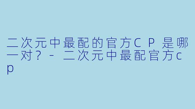 二次元中最配的官方CP是哪一对？-二次元中最配官方cp