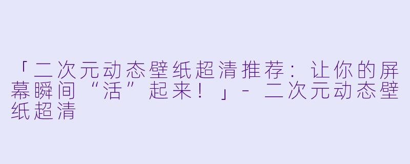 「二次元动态壁纸超清推荐：让你的屏幕瞬间“活”起来！」-二次元动态壁纸超清