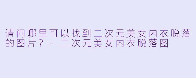 请问哪里可以找到二次元美女内衣脱落的图片?