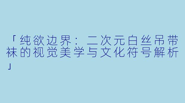 「纯欲边界：二次元白丝吊带袜的视觉美学与文化符号解析」