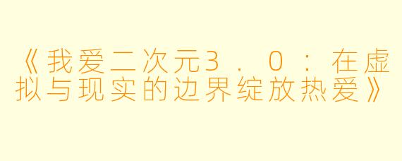 《我爱二次元3.0：在虚拟与现实的边界绽放热爱》
