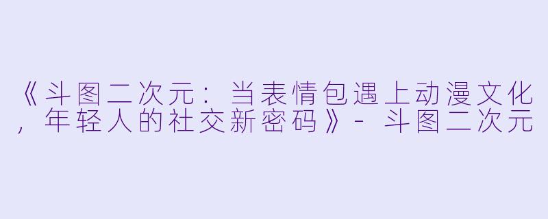 《斗图二次元：当表情包遇上动漫文化，年轻人的社交新密码》-斗图二次元