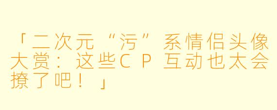 「二次元“污”系情侣头像大赏：这些CP互动也太会撩了吧！」