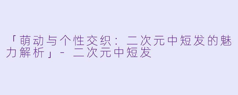 「萌动与个性交织:二次元中短发的魅力解析」