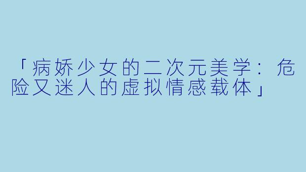 「病娇少女的二次元美学：危险又迷人的虚拟情感载体」