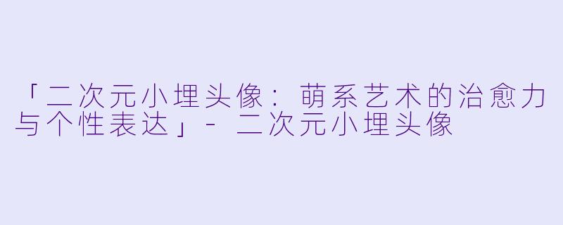「二次元小埋头像：萌系艺术的治愈力与个性表达」-二次元小埋头像
