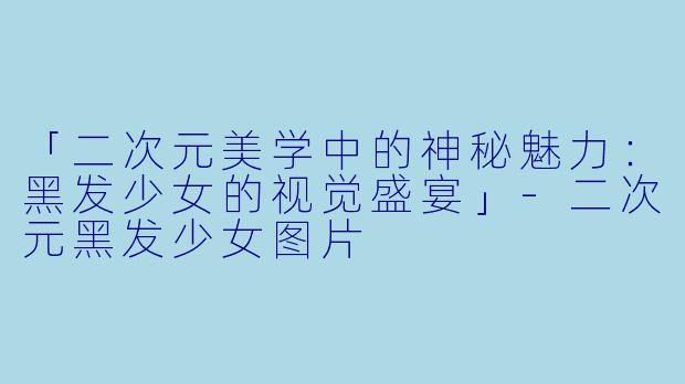 「二次元美学中的神秘魅力：黑发少女的视觉盛宴」-二次元黑发少女图片