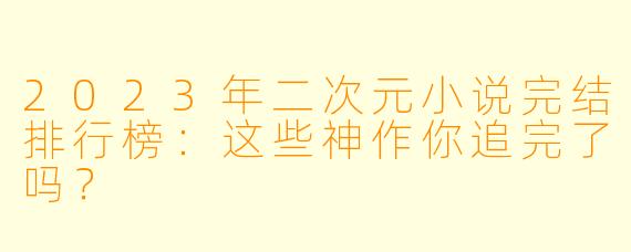 2023年二次元小说完结排行榜：这些神作你追完了吗？