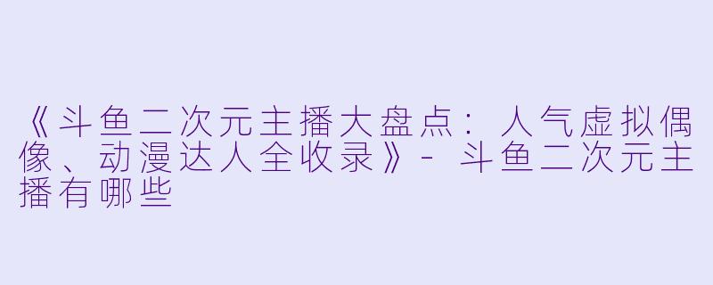 《斗鱼二次元主播大盘点：人气虚拟偶像、动漫达人全收录》-斗鱼二次元主播有哪些