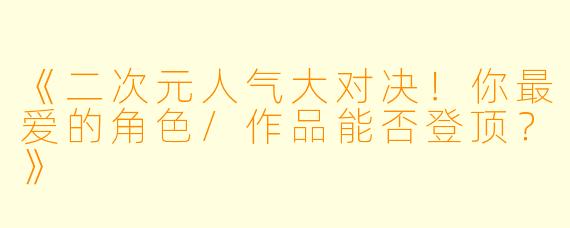 《二次元人气大对决！你最爱的角色/作品能否登顶？》