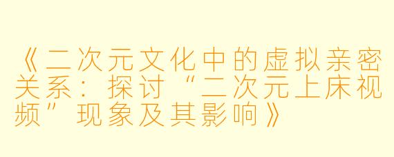 《二次元文化中的虚拟亲密关系：探讨“二次元上床视频”现象及其影响》