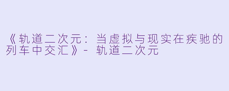 《轨道二次元：当虚拟与现实在疾驰的列车中交汇》-轨道二次元