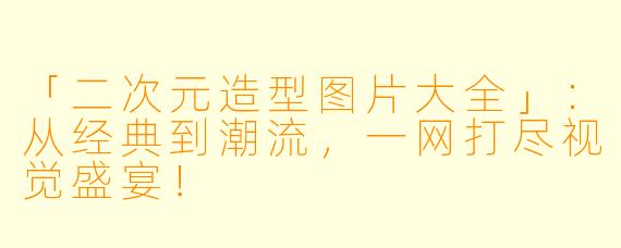 「二次元造型图片大全」：从经典到潮流，一网打尽视觉盛宴！
