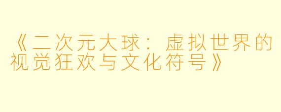 《二次元大球：虚拟世界的视觉狂欢与文化符号》