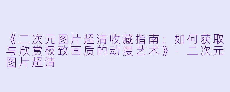 《二次元图片超清收藏指南：如何获取与欣赏极致画质的动漫艺术》-二次元图片超清
