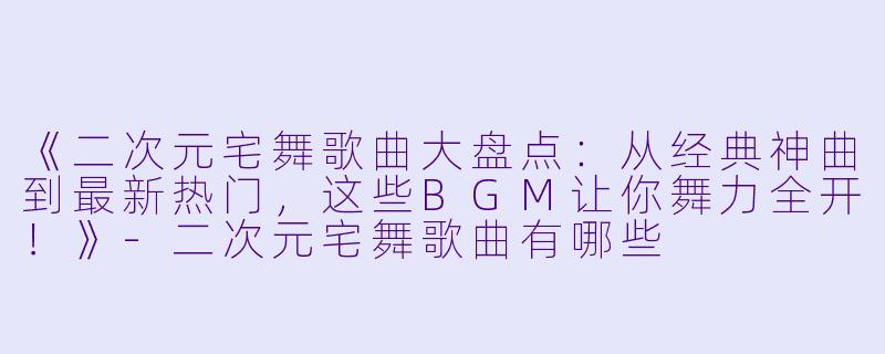 《二次元宅舞歌曲大盘点：从经典神曲到最新热门，这些BGM让你舞力全开！》-二次元宅舞歌曲有哪些