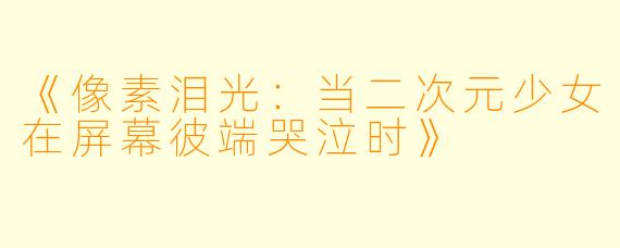 《像素泪光：当二次元少女在屏幕彼端哭泣时》