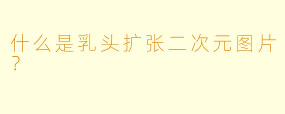 什么是乳头扩张二次元图片？