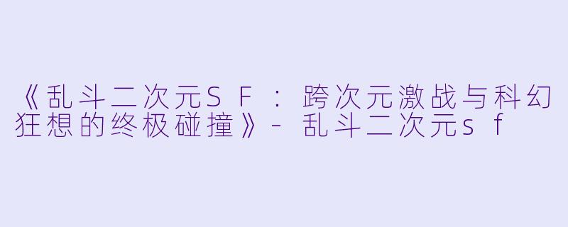 《乱斗二次元SF：跨次元激战与科幻狂想的终极碰撞》-乱斗二次元sf