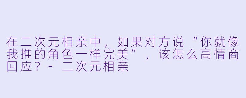 在二次元相亲中，如果对方说“你就像我推的角色一样完美”，该怎么高情商回应？-二次元相亲