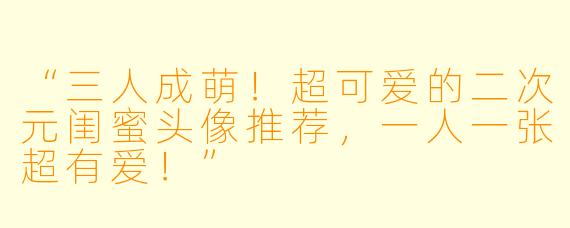 “三人成萌!超可爱的二次元闺蜜头像推荐,一人一张超有爱!”
