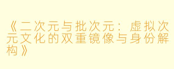 《二次元与批次元：虚拟次元文化的双重镜像与身份解构》