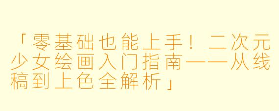 「零基础也能上手！二次元少女绘画入门指南——从线稿到上色全解析」