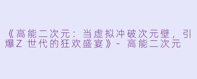 《高能二次元:当虚拟冲破次元壁,引爆Z世代的狂欢盛宴》