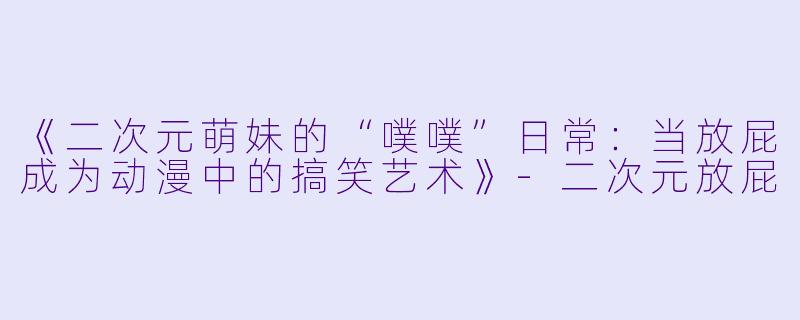 《二次元萌妹的“噗噗”日常：当放屁成为动漫中的搞笑艺术》-二次元放屁