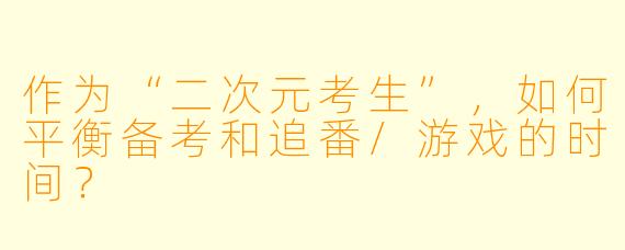 作为“二次元考生”,如何平衡备考和追番/游戏的时间?