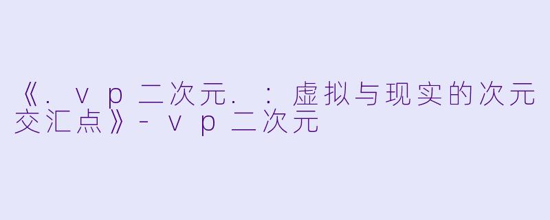 《.vp二次元.：虚拟与现实的次元交汇点》-vp二次元