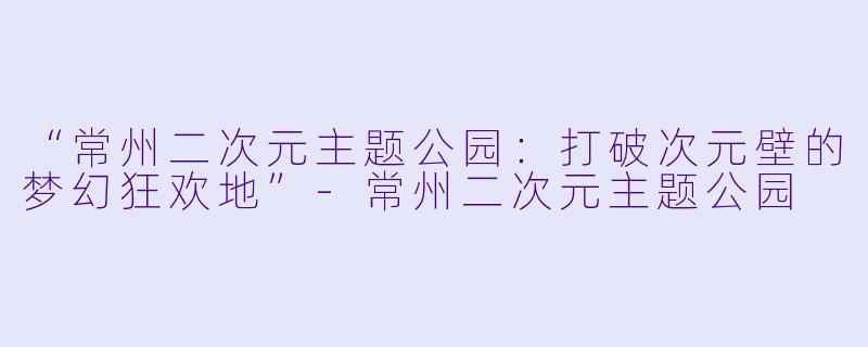 “常州二次元主题公园：打破次元壁的梦幻狂欢地”-常州二次元主题公园