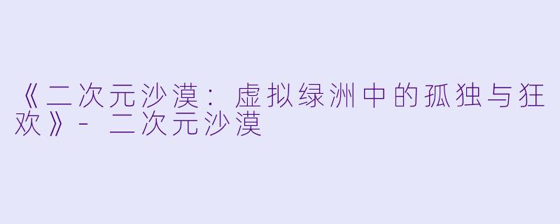 《二次元沙漠：虚拟绿洲中的孤独与狂欢》-二次元沙漠