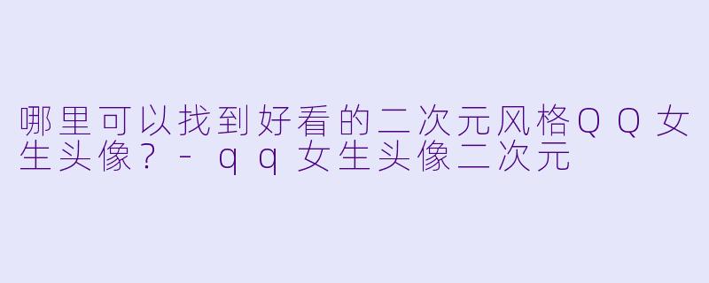 哪里可以找到好看的二次元风格QQ女生头像?